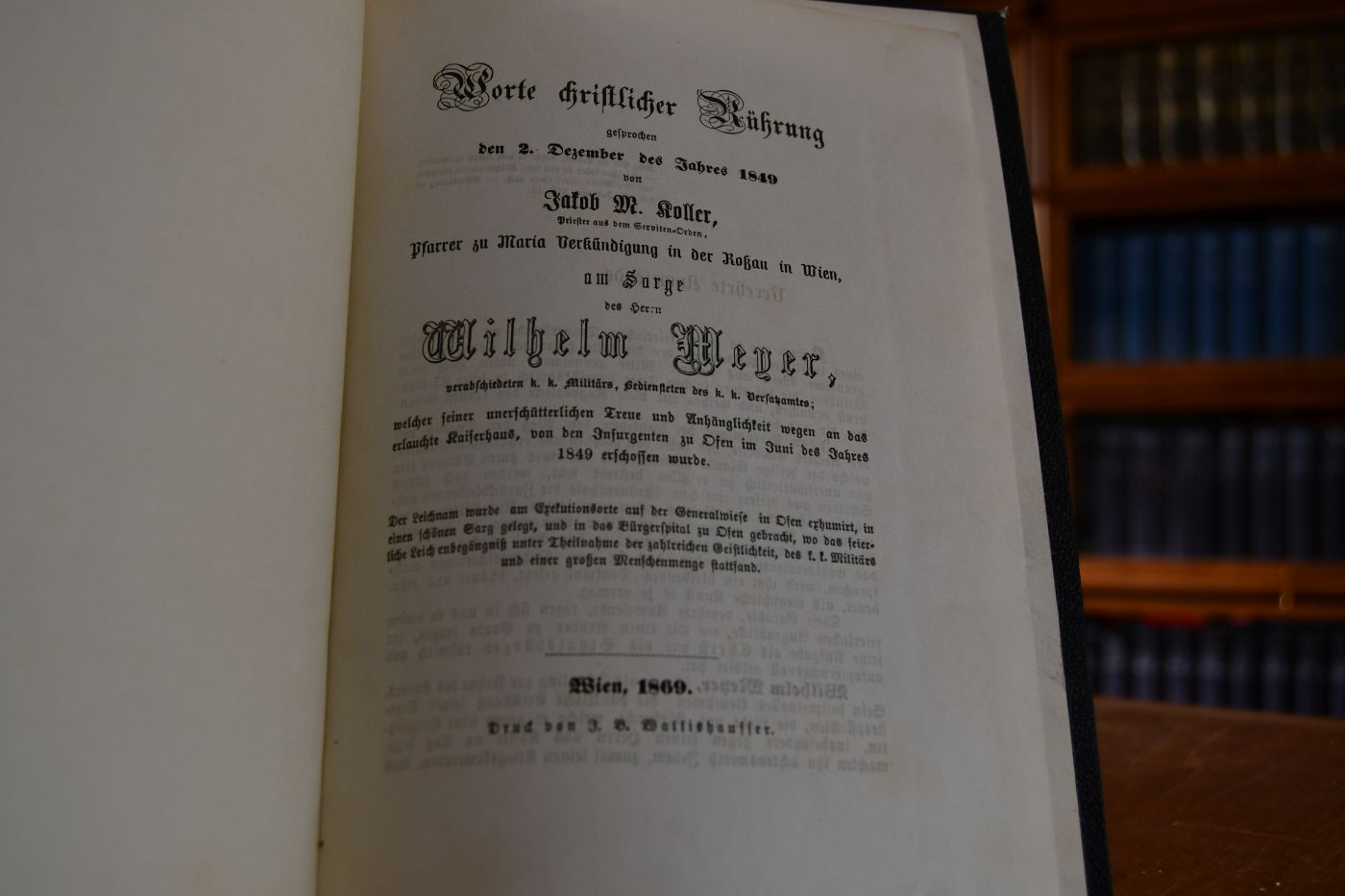 Worte christlicher Rührung gesprochen den 2. Dezember des Jahres 1849 von Jakob M. Koller, Priester aus dem Servituten-Orden, Pfarrer zu Maria Verkündigung in der Roßau in Wien am Sarge des Herrn Wilhelm Meyer, verabschiedeten k.k. Militärs, Bediensteten des k.k. Versatzamtes; welcher seiner unerschütterlicher Treue und Anhänglichkeit wegen an das erlauchte Kaiserhaus, von den Insurgenten zu Ofen im Juni des Jahres 1849 erschossen wurde. Der Leichnam wurde am Exekutionsorte auf der Generalwiese in Ofen exhumiert, in einen schönen Sarg gelegt, und in das Bürgerspital zu Ofen gebracht, wo das feierliche Leichenbegängniß unter Theilnahme der zahlreichen Geistlichkeit, des k.k. Militärs und einer großen Menschenmenge stattfand.